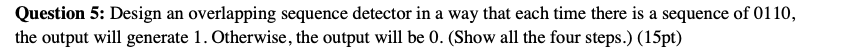  Please draw Mealy Machine (Overlapping) and K maps Question 5: Design