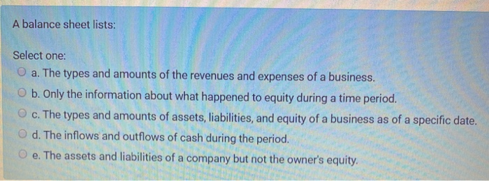  A balance sheet lists: Select one: O a. The types and