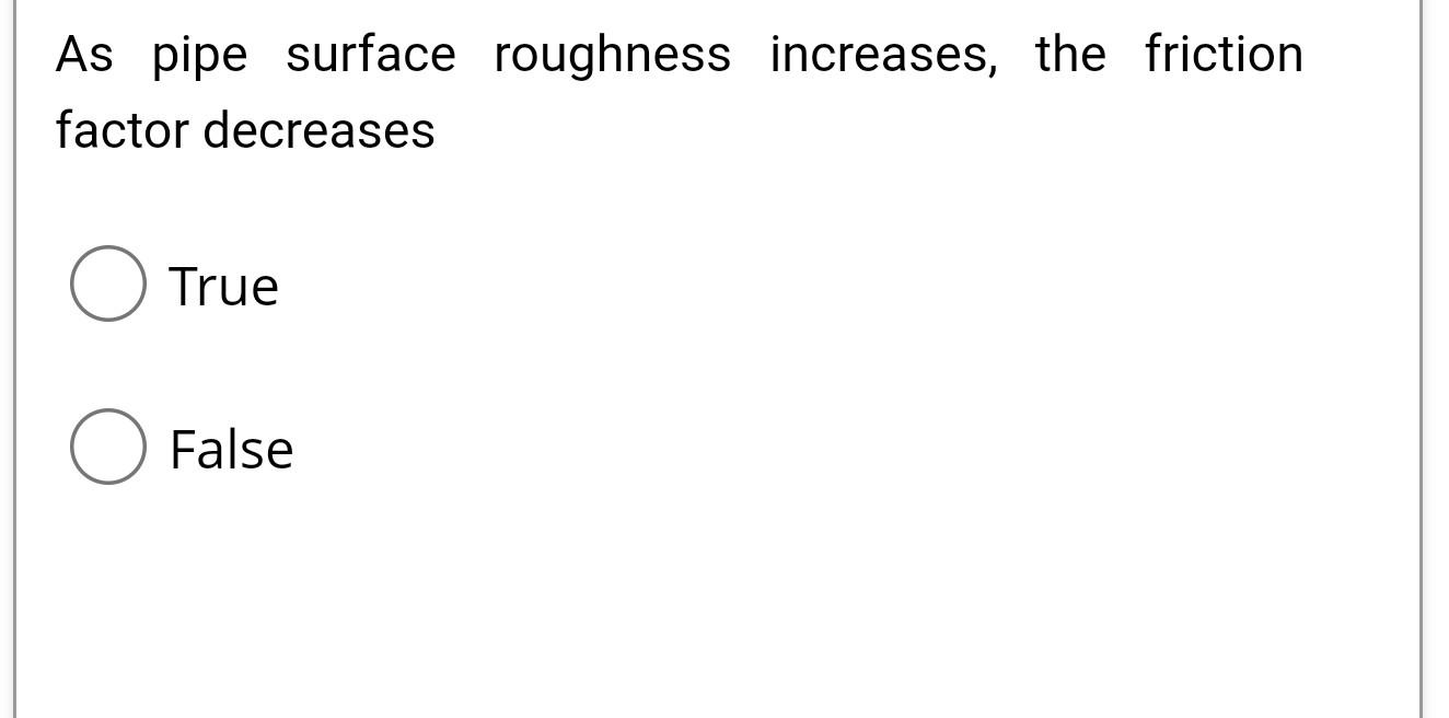  As pipe surface roughness increases, the friction factor decreases True False