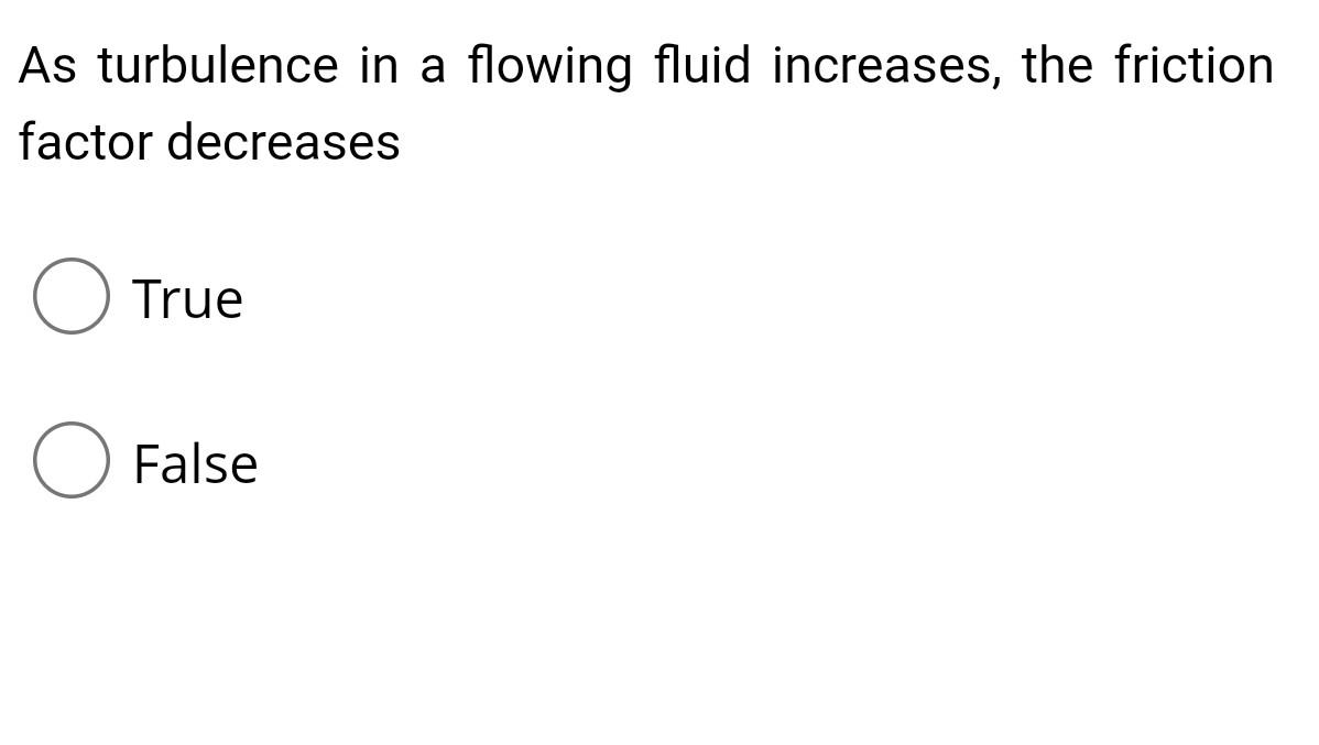 As turbulence in a flowing fluid increases, the friction factor decreases True