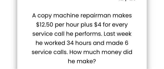  A copy machine repairman makes $12.50 per hour plus $4 for