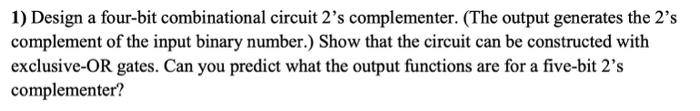  1) Design a four-bit combinational circuit 2 's complementer. (The output