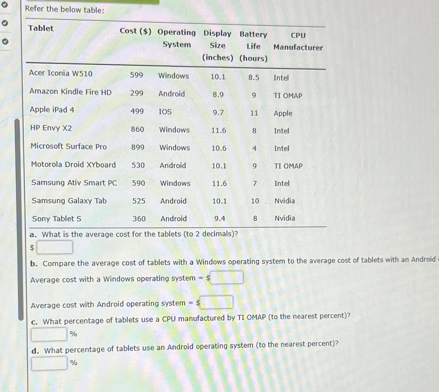  Refer the below table: \table[[Tablet,Cost ($),\table[[Operating],[System]],\table[[Display],[Size],[(inches)]],\table[[Battery],[Life],[(hours)]],\table[[CPU],[Manufacturer]]],[Acer Iconia W510,599,Windows,10.1,8.5,Intel],[Amazon Kindle Fire HD,299,Android,8.9,9,TI