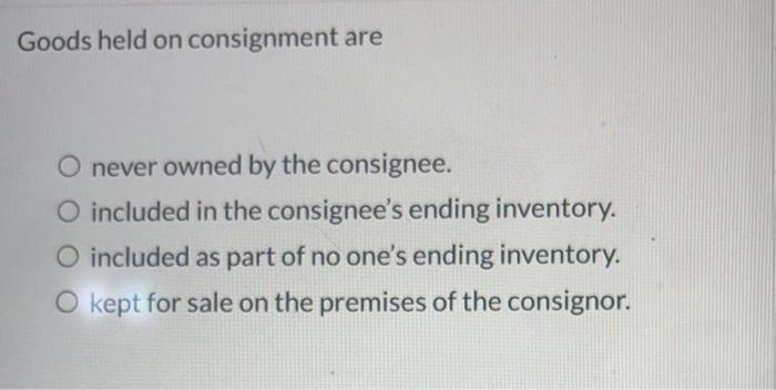  Goods held on consignment are O never owned by the consignee.