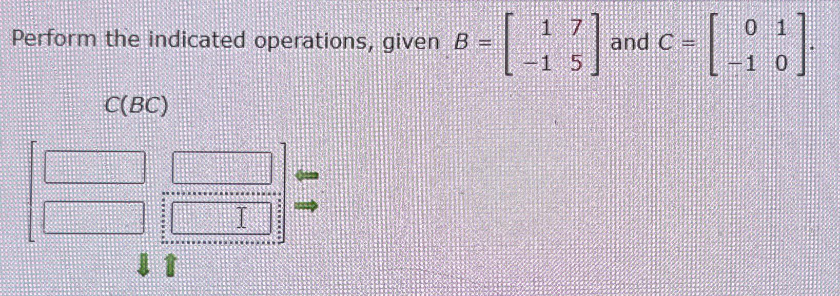  Perform the indicated operations, given B=[17-15] and C=[01-10] 