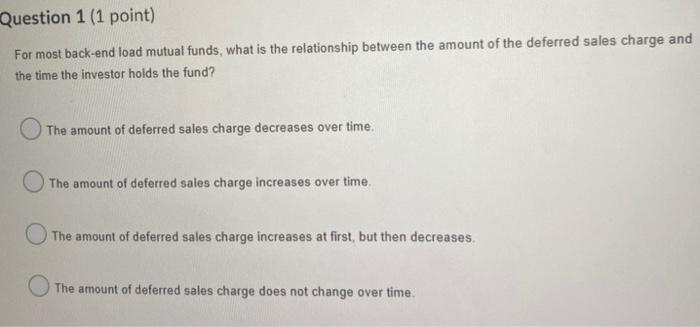  Question 1 (1 point) For most back-end load mutual funds, what