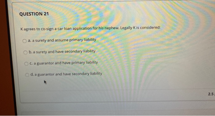  QUESTION 21 K agrees to co-sign a car loan application for