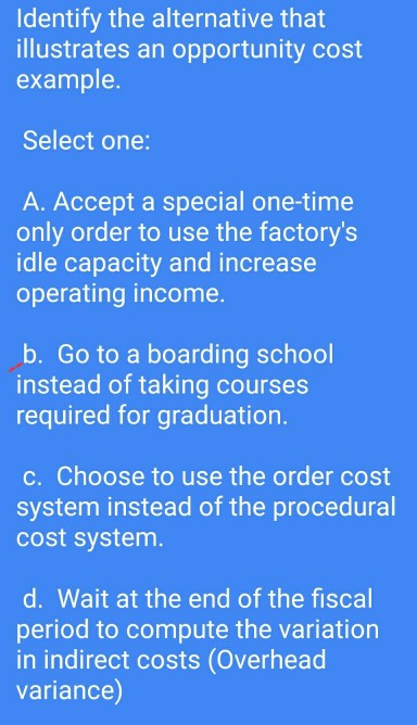 Identify the alternative that illustrates an opportunity cost example. Select one: