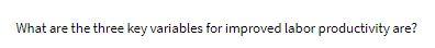  What are the three key variables for improved labor productivity are