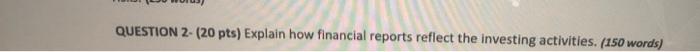  QUESTION 2- (20 pts) Explain how financial reports reflect the investing