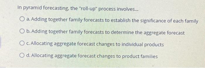  In pyramid forecasting, the "roll-up" process involves... O a. Adding together