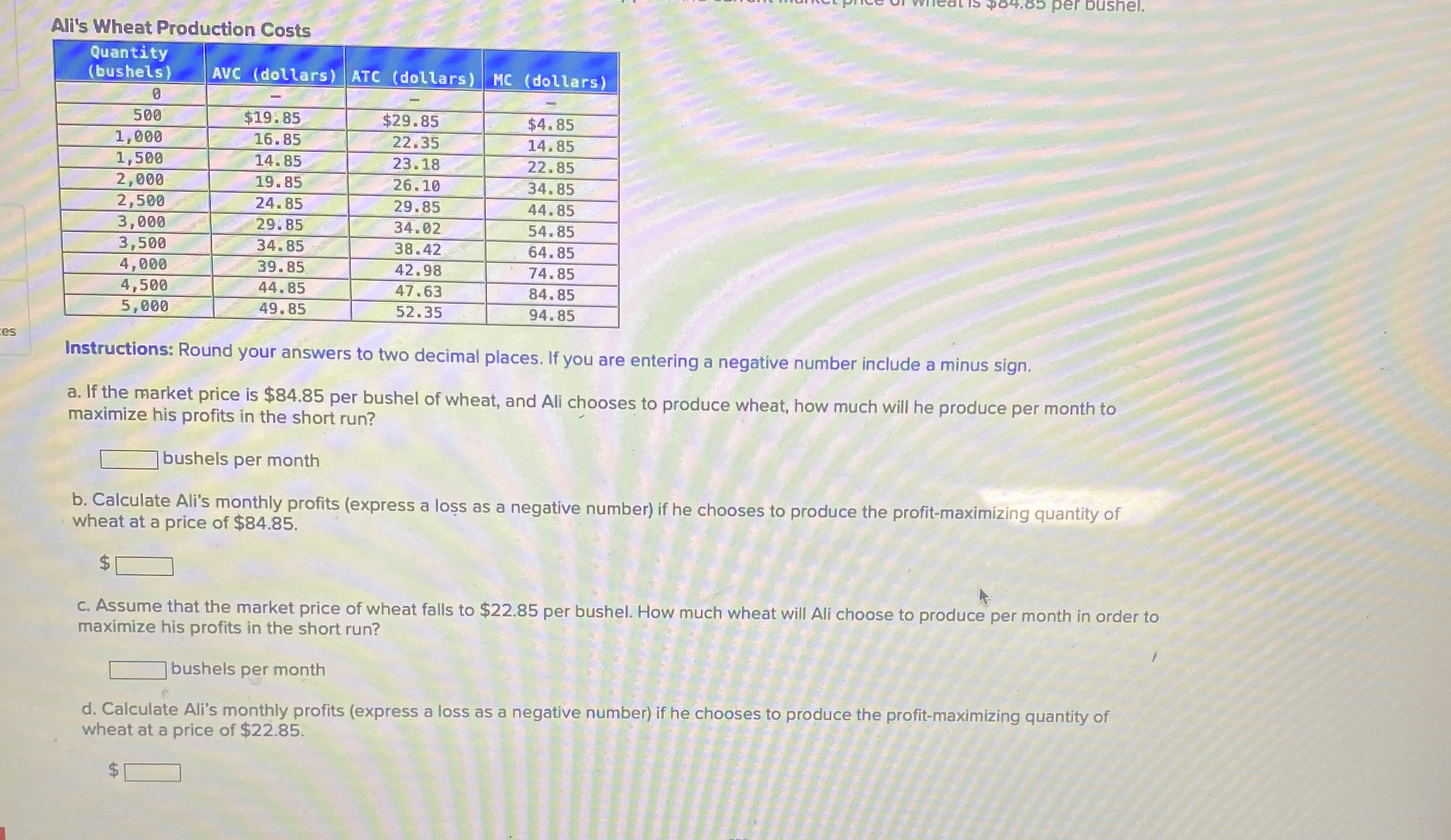  Ali's Wheat Production Costs \table[[\table[[Quantity],[(bushels)]],AVC (dollars),ATC (dollars),HC (dollars)],[0,-,-,-],[500,$19.85,$29.85,$4.85 
