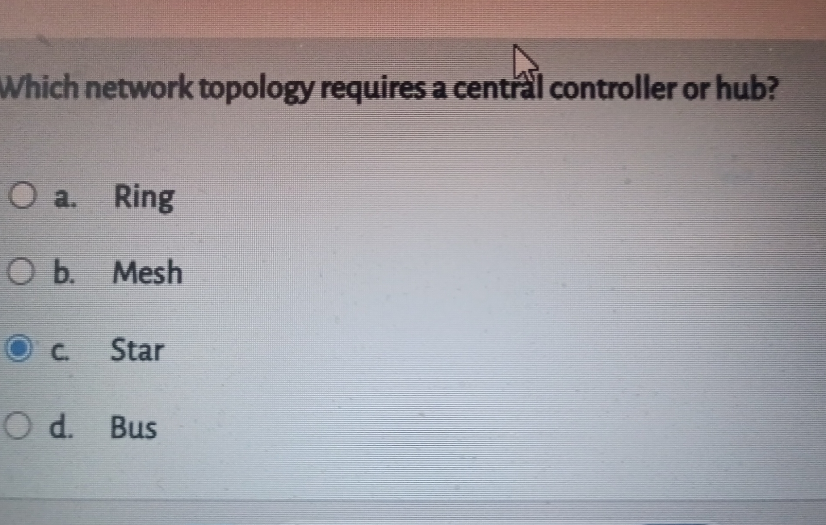  Which network topology requires a centrall controller or hub? a. Ring