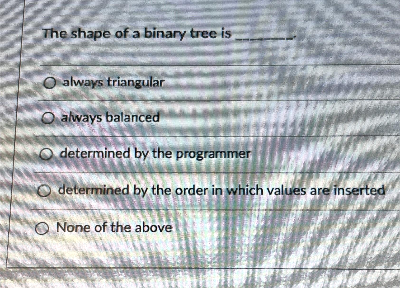  The shape of a binary tree is always triangular always balanced