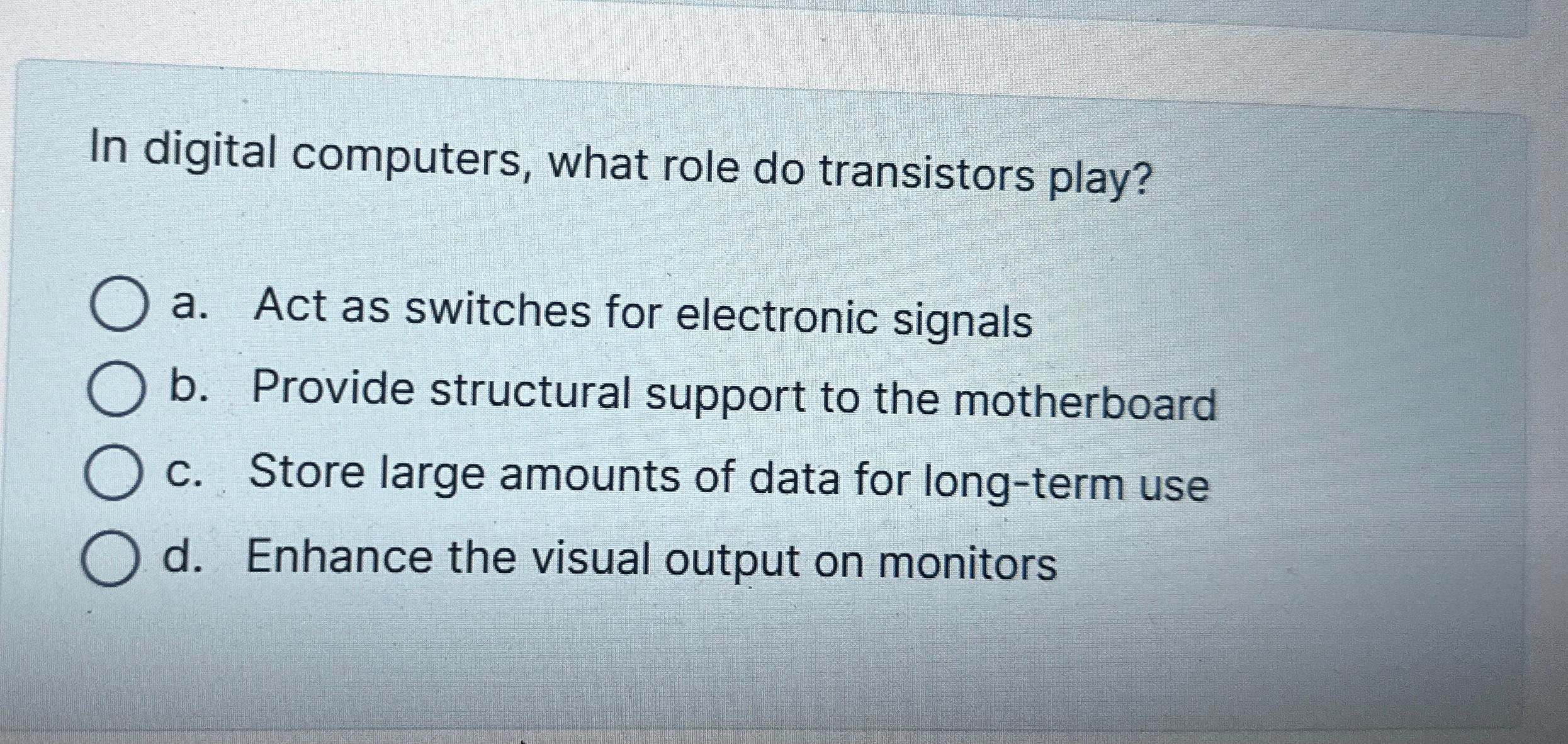  In digital computers, what role do transistors play? a. Act as
