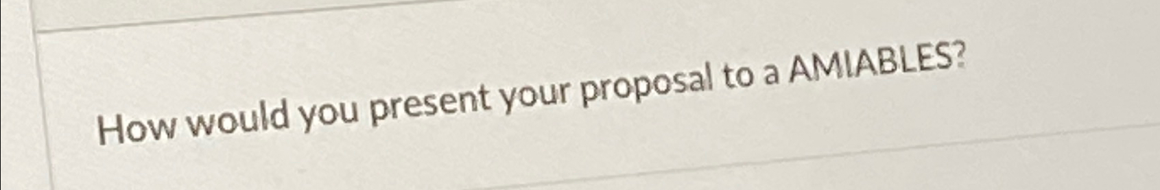  How would you present your proposal to a AMIABLES? 