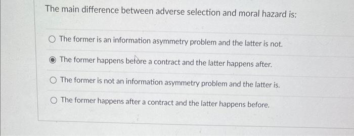  The main difference between adverse selection and moral hazard is: The