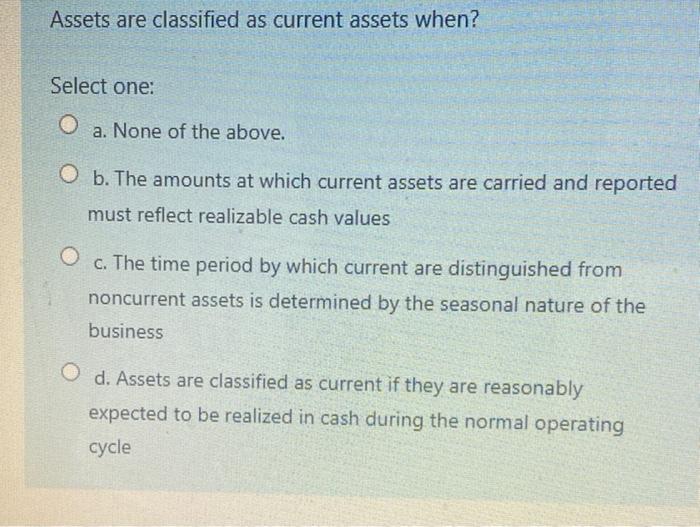  Assets are classified as current assets when? Select one: O a.