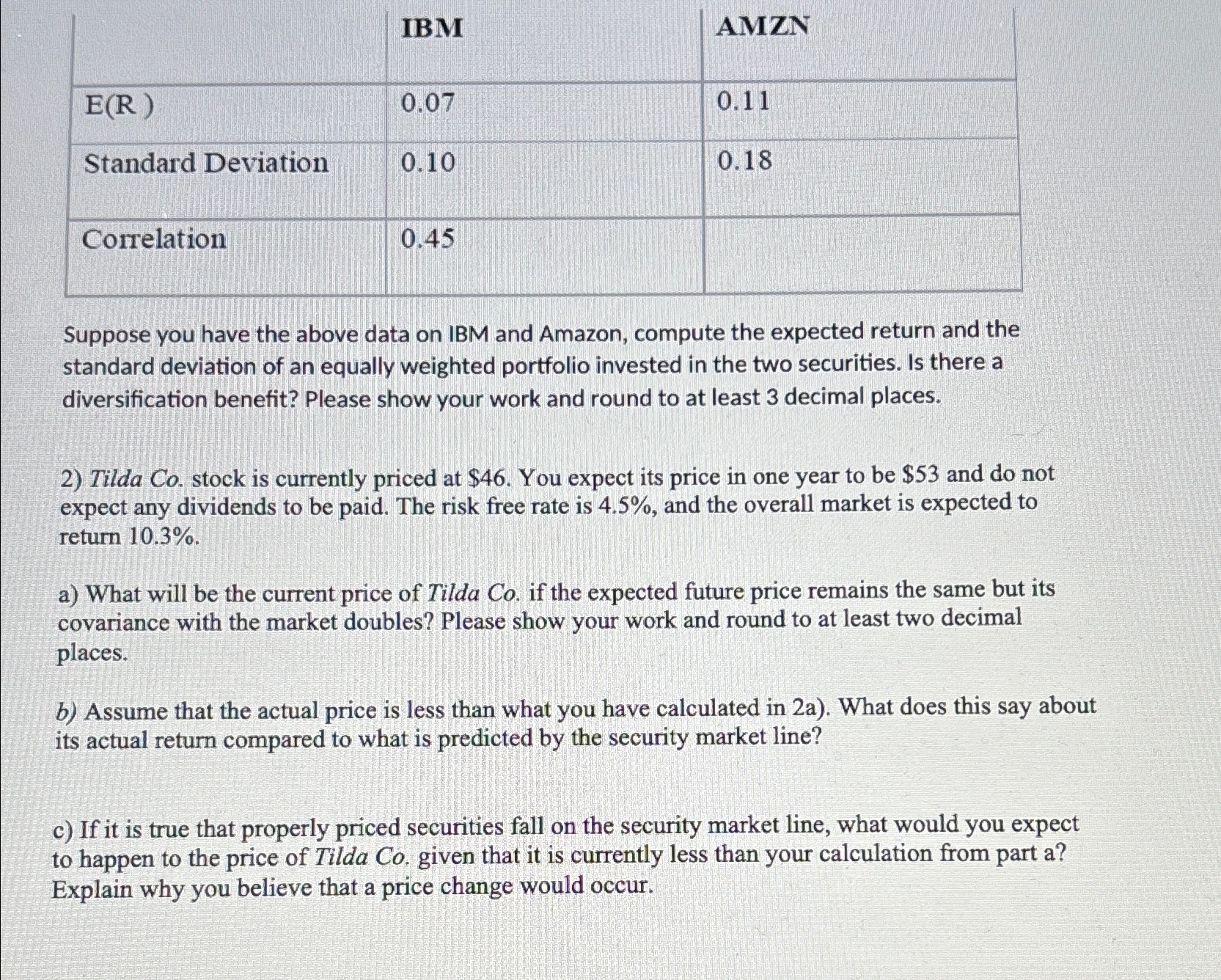  \table[[,IBM,AMZN],[E(R),0.07,0.11],[Standard Deviation,0.10,0.18],[Correlation,0.45,]] Suppose you have the above data on IBM and