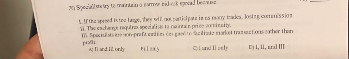  70) Specialists try to maintain a narrow bid-ask spread because: 1.