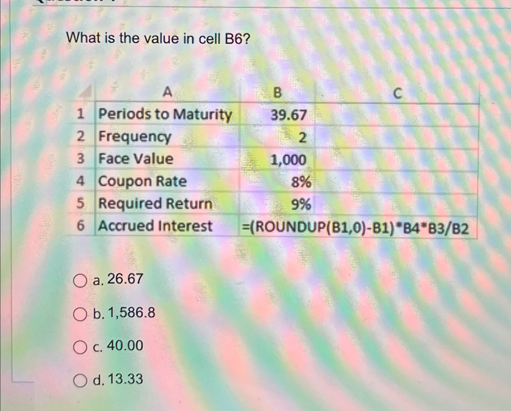  What is the value in cell B6? \table[[,A,B,C],[1,Periods to Maturity,39.67,],[2,Frequency,2,],[3,Face Value,1,000,],[4,Coupon