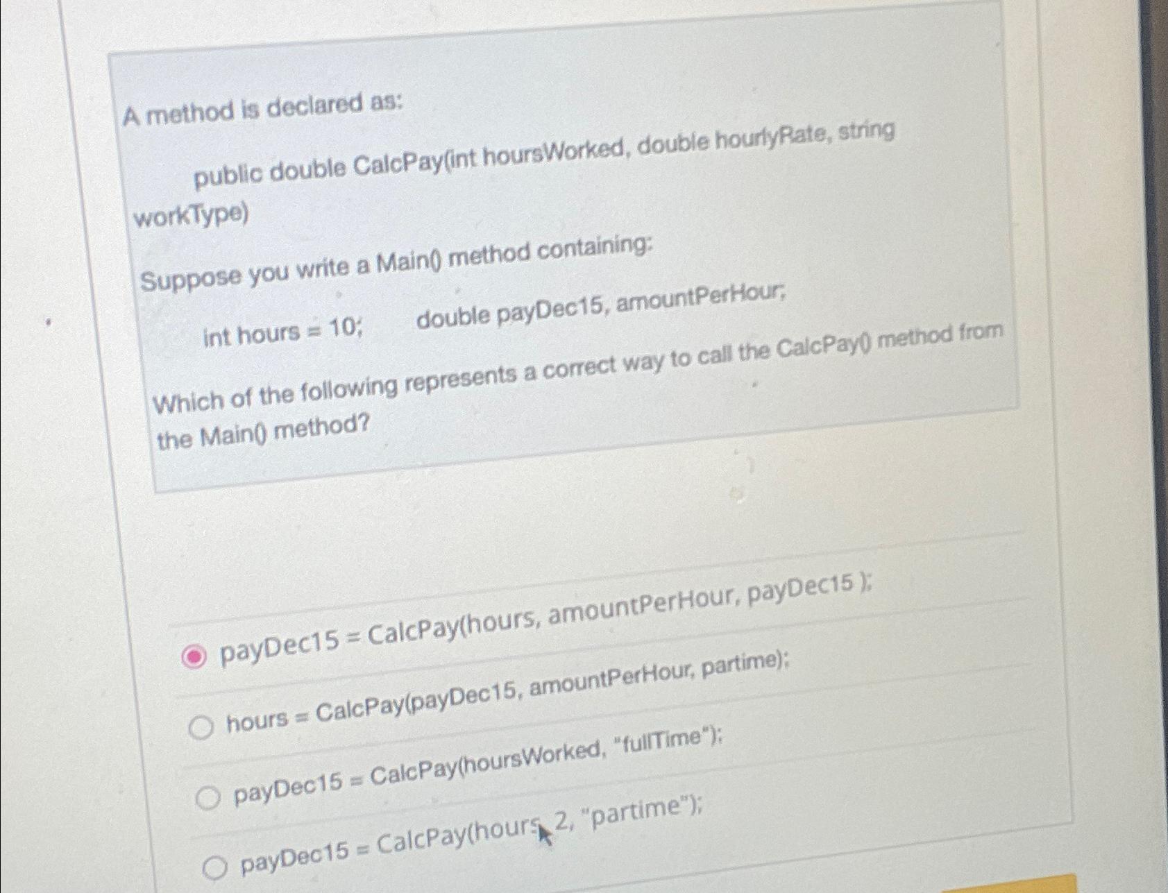  A method is declared as: public doubte CalcPay(int hours Worked, double