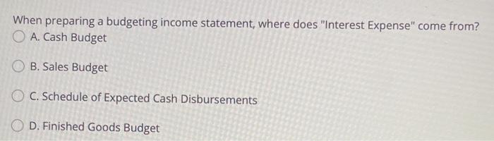  When preparing a budgeting income statement, where does "Interest Expense" come