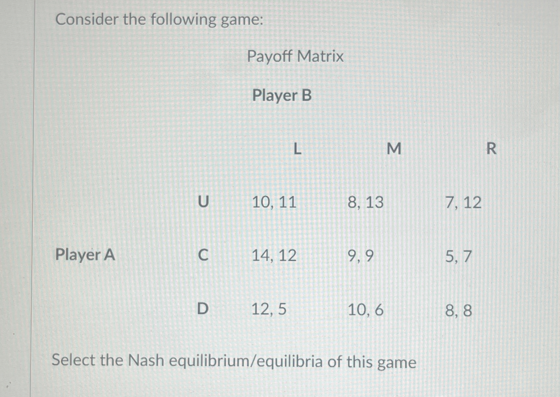  Consider the following game: \table[[,,\table[[Payoff],[Player]],,],[,,L,,1],[,U,10,11,8,13,7,12],[Player A,C,14,12,9,9,5,7],[,D,12,5,10,6,8,8]] Select the Nash equilibrium/equilibria of