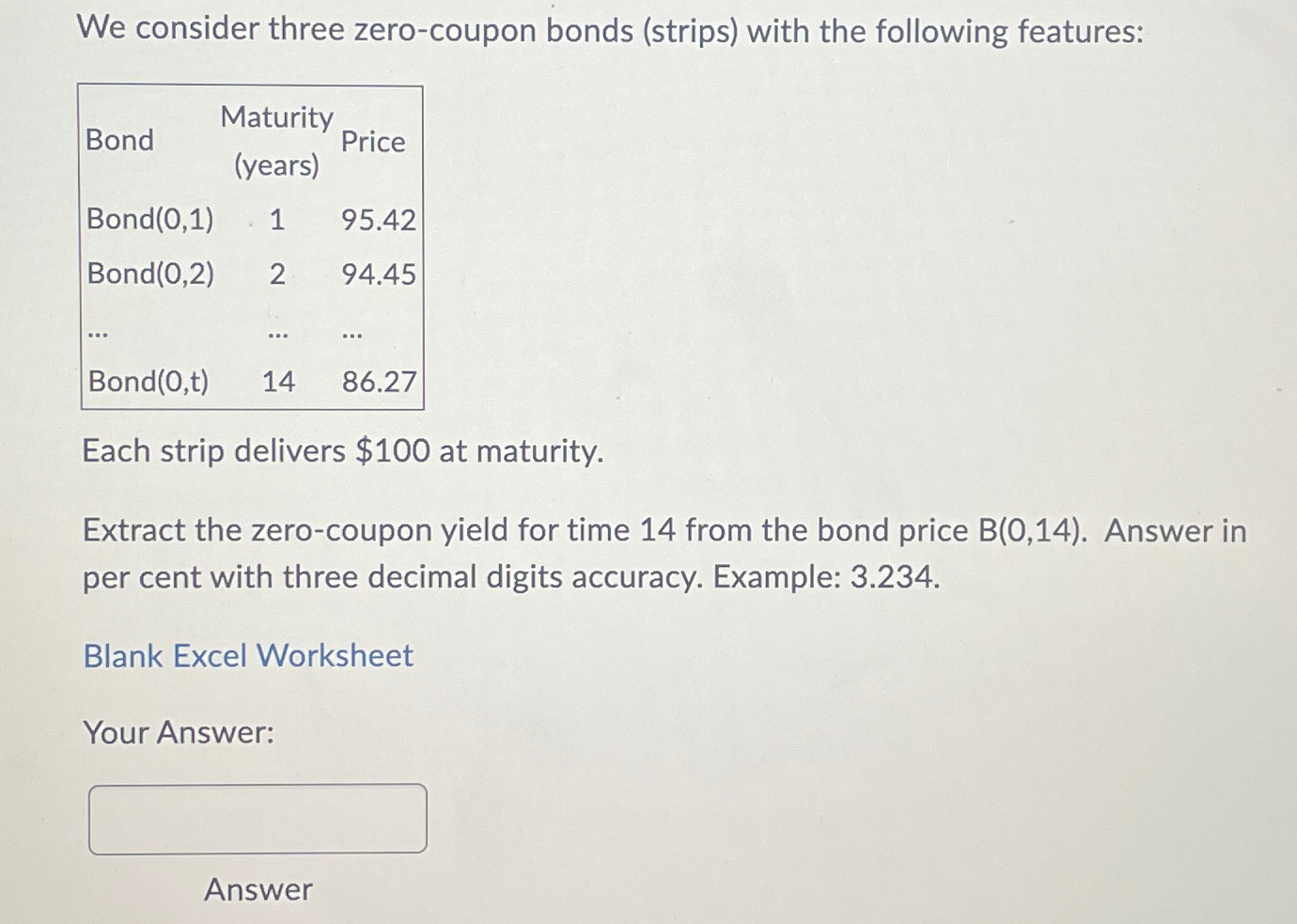  We consider three zero-coupon bonds (strips) with the following features: \table[[Bond,\table[[Maturity],[(years)]],Price],[Bond(0,1),1,95.42],[Bond(0,2),2,94.45],[dots,dots,dots