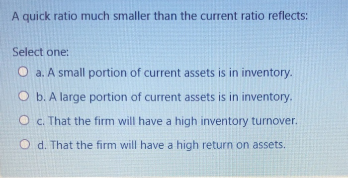  A quick ratio much smaller than the current ratio reflects: Select
