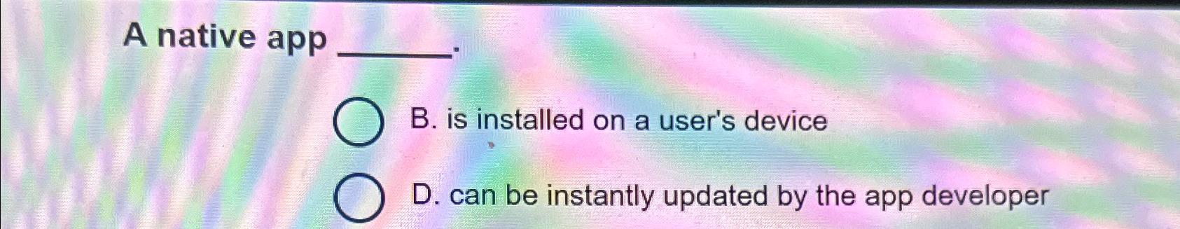  A native app B. is installed on a user's device D.