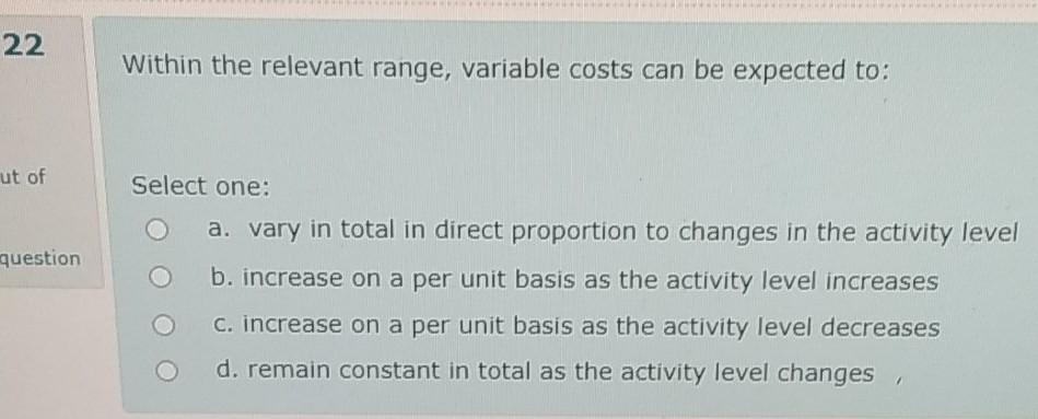  22 Within the relevant range, variable costs can be expected to: