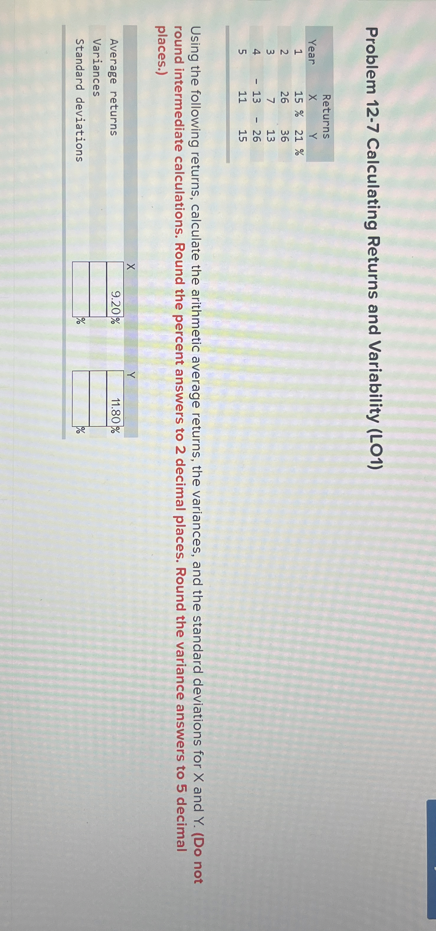  Problem 12-7 Calculating Returns and Variability (LO1) \table[[,Returns],[Year,X,Y,],[1,15%,21%,],[2,26,36,],[3,7,13,],[4,-13,-26,],[5,11,15,]] Using the following