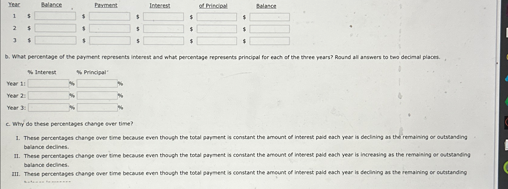  \table[[Year,,Balance,Payment,,aterest,of Principal,,Balance],[1,$,,$,$,,$,$,],[2,$,,$,$,,$,$,],[3,$,,$,$,,$,$,]] b. What percentage of the payment represents interest and