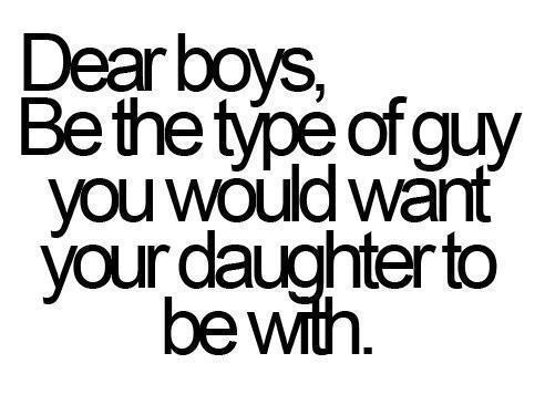 Be the type of guy you would want your daughter to be with