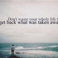 Don't waste your whole life trying to get back what was taken away