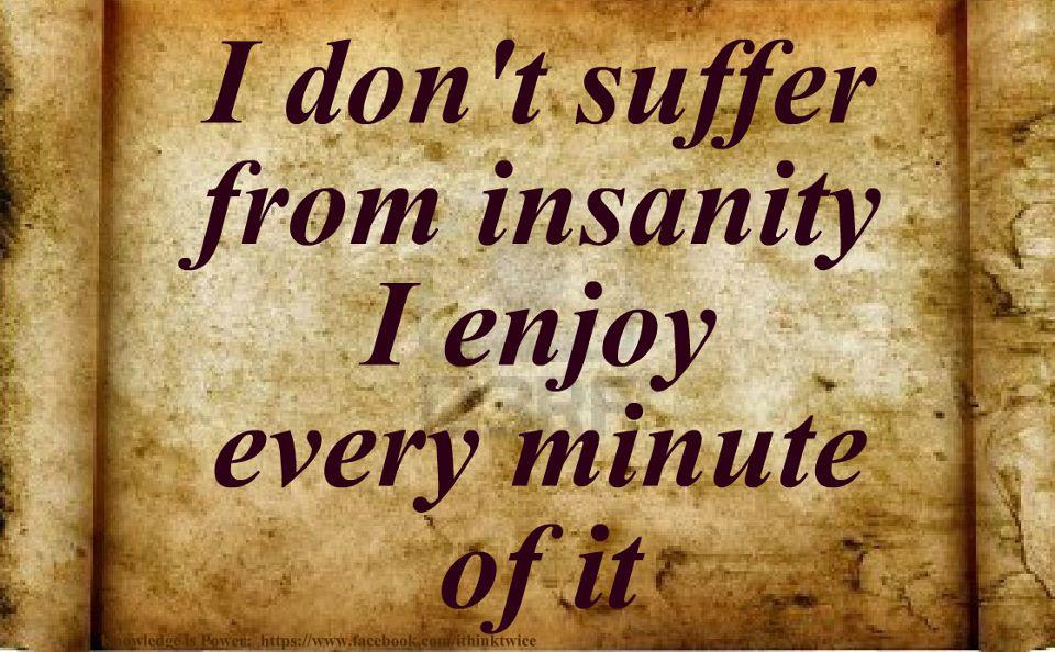 I don't suffer from insanity I enjoy every minute of it