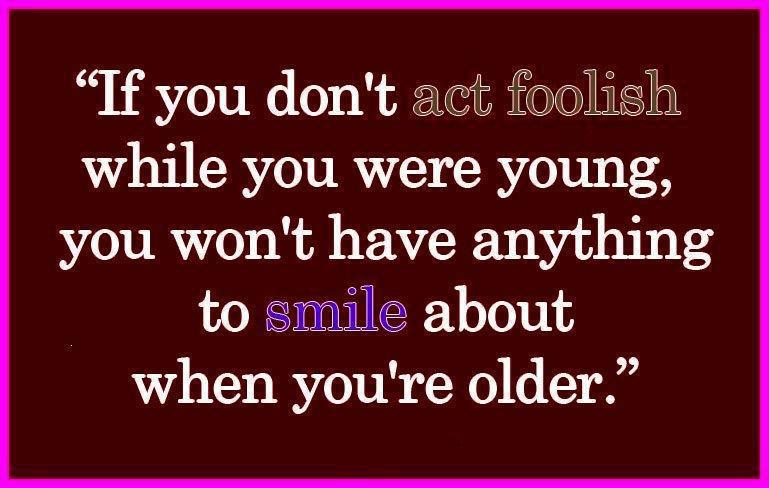 If you don't act foolish while you were young