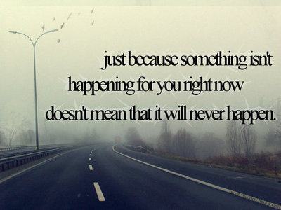 Just because somethings isn't happening for you right now doesn't mean it will never happen