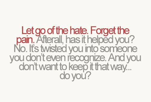 Let go of all the hate. Forget the pain. Afterall, has it helped you