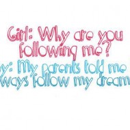 My parents told me to always follow my dreams, thats why I am following you