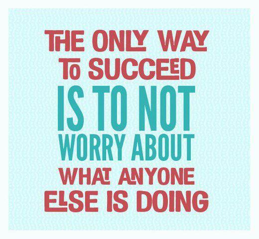 The only way to succeed is to not worry about what anyone else is doing
