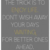 The trick is to enjoy life. Don't wish away your days waiting