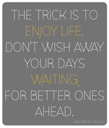 The trick is to enjoy life. Don't wish away your days waiting