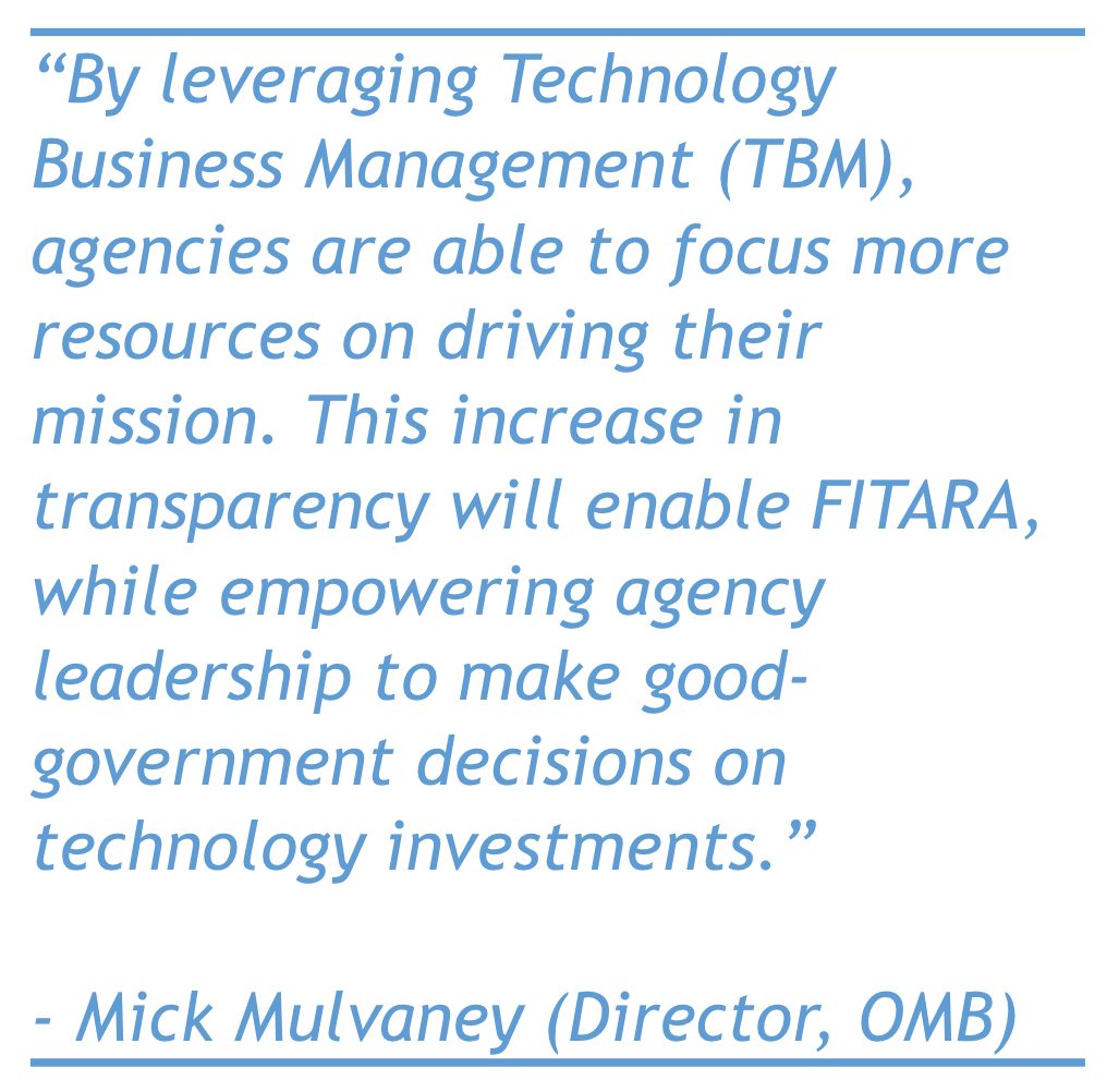 “By leveraging Technology Business Management (TBM), agencies are able to focus more resources on driving their mission. This increase in transparency will enable FITARA, while empowering agency leadership to make good-government decisions on technology investments.” - Mick Mulvaney (Director, OMB)"