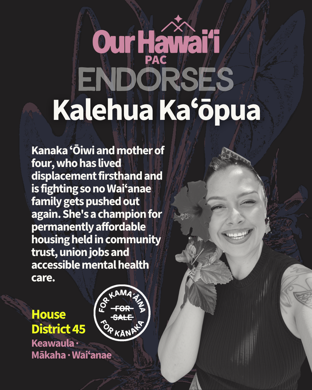 Our Hawaiʻi PAC endorses Kalehua Kaʻōpua for House District 45 (Keawaula, Mākaha, Waiʻanae). She is a Kanaka ʻŌiwi mother of four who has lived through displacement firsthand, and she is fighting so no Waiʻanae family gets pushed out again. She's a champion for permanently affordable housing held in community trust, union jobs, and accessible mental health care. The photo shows Kalehua smiling, with a hibiscus tucked behind her ear.