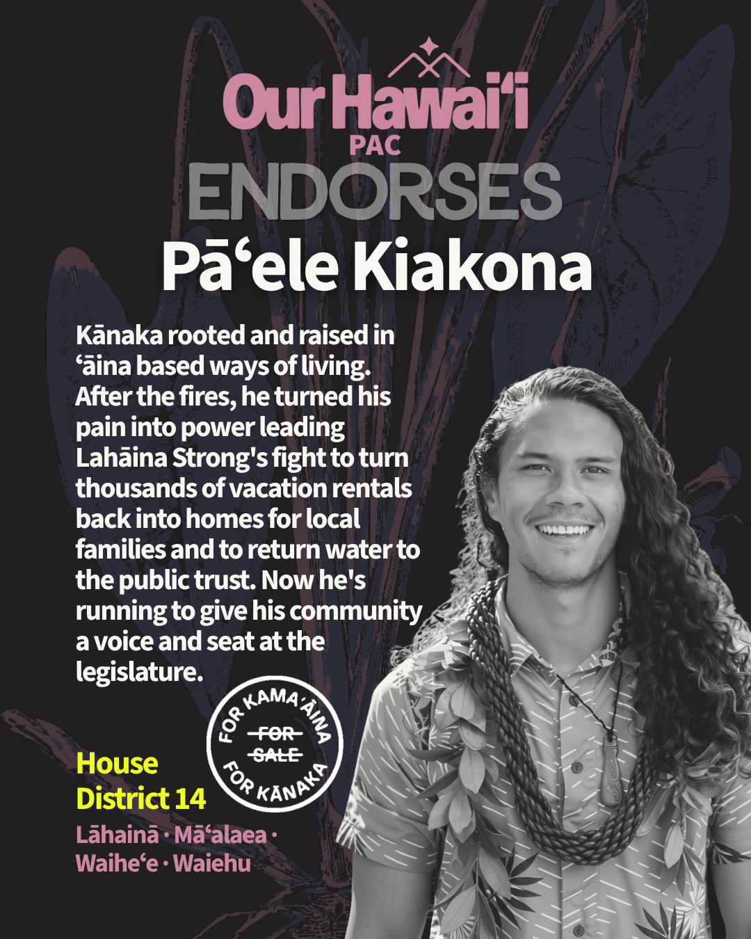 Our Hawaiʻi PAC endorses Pāʻele Kiakona for House District 14 (Lāhainā, Māʻalaea, Waiheʻe, Waiehu). A Kanaka rooted and raised in ʻāina-based ways of living. After the fires, he turned his pain into power, leading Lahaina Strong's fight to turn thousands of vacation rentals back into homes for local families and to return water to the public trust. Now he's running to give his community a voice and a seat at the legislature. Photo: Pāʻele smiling, with long curly hair, wearing lei and a carved pendant.