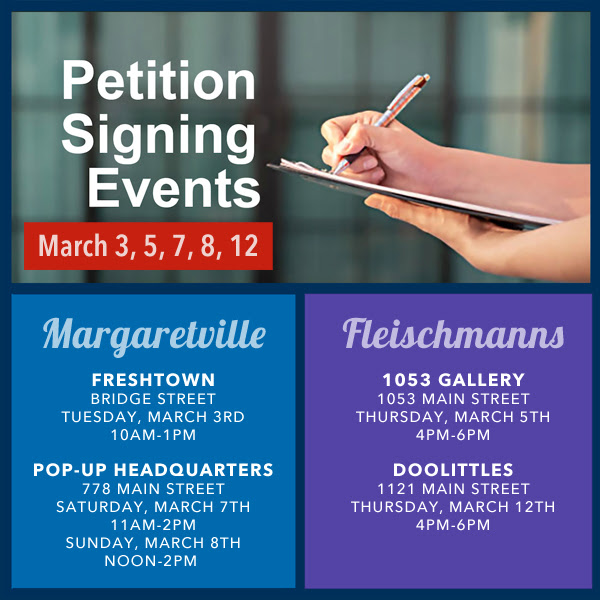 Petition Signing Events March 3, 5, 7, 8, 12 Margaretville Fleischmanns FRESHTOWN 1053 GALLERY BRIDGE STREET 1053 MAIN STREET TUESDAY, MARCH 3RD THURSDAY, MARCH 5TH 10AM-1PM 4PM-6PM POP-UP HEADQUARTERS DOOLITTLES 778 MAIN STREET 1121 MAIN STREET SATURDAY, MARCH 7TH THURSDAY, MARCH 12TH 11AM-2PM 4PM-6PM SUNDAY, MARCH 8TH NOON-2PM