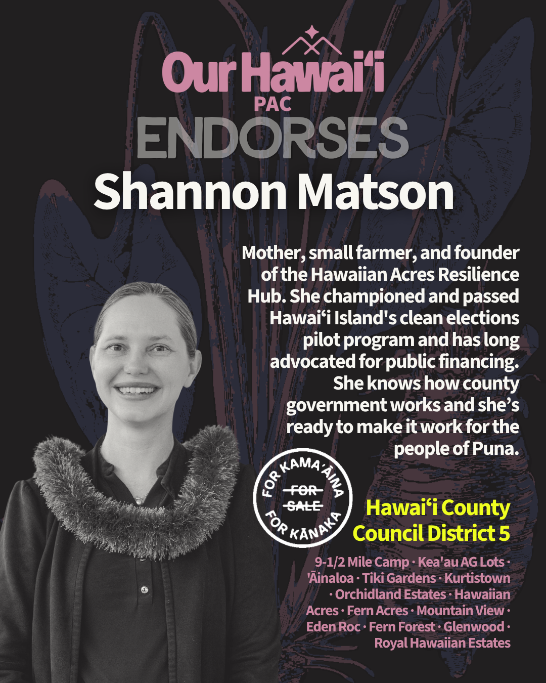 Our Hawaiʻi PAC endorses Shannon Matson for Hawaiʻi County Council District 5 in Puna. The district covers 9-1/2 Mile Camp, Keaʻau Ag Lots, ʻĀinaloa, Tiki Gardens, Kurtistown, Orchidland Estates, Hawaiian Acres, Fern Acres, Mountain View, Eden Roc, Fern Forest, Glenwood, and Royal Hawaiian Estates. Shannon is a mother, a small farmer, and the founder of the Hawaiian Acres Resilience Hub. She championed and passed Hawaiʻi Island's clean elections pilot program and has long advocated for public financing. She knows how county government works, and she's ready to make it work for the people of Puna. Photo: Shannon smiling in a fluffy fabric lei.