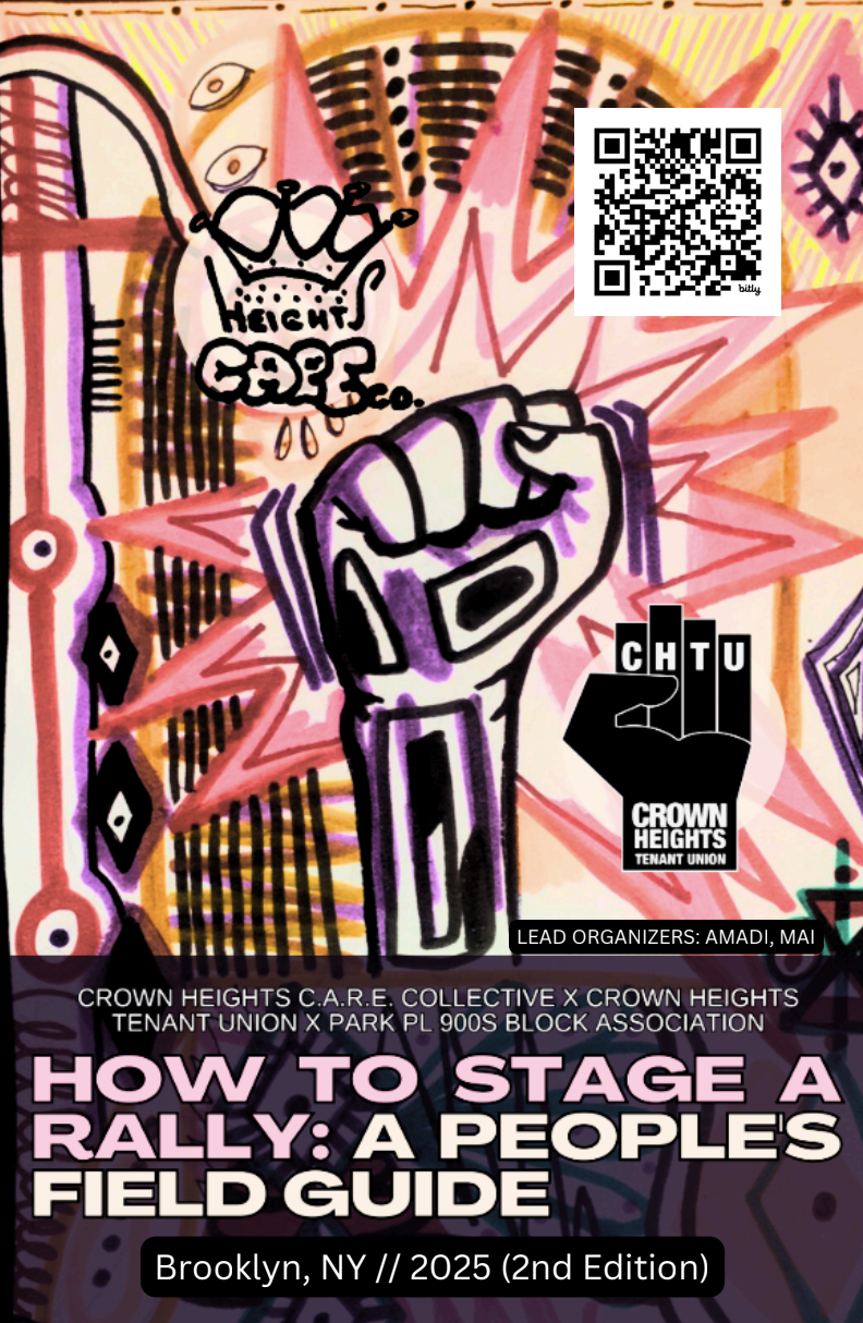  “ How to Stage a Rally: A People’s Field Guide .” A zine describing how to stage a rally, block party, or public demonstration without police intervention. Crown Heights Care Collective x Crown Heights Tenant Union.  Read the zine here.  
